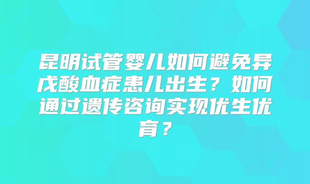 昆明试管婴儿如何避免异戊酸血症患儿出生？如何通过遗传咨询实现优生优育？