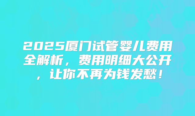 2025厦门试管婴儿费用全解析，费用明细大公开，让你不再为钱发愁！