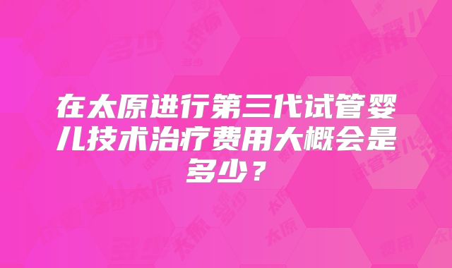 在太原进行第三代试管婴儿技术治疗费用大概会是多少？
