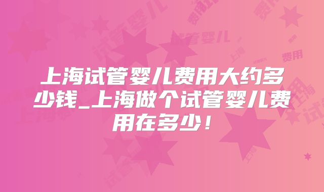 上海试管婴儿费用大约多少钱_上海做个试管婴儿费用在多少!