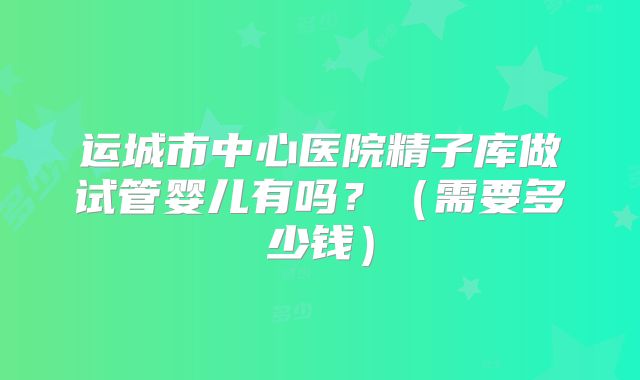 运城市中心医院精子库做试管婴儿有吗?(需要多少钱)