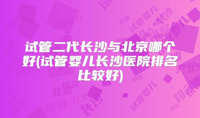 试管二代长沙与北京哪个好(试管婴儿长沙医院排名比较好)