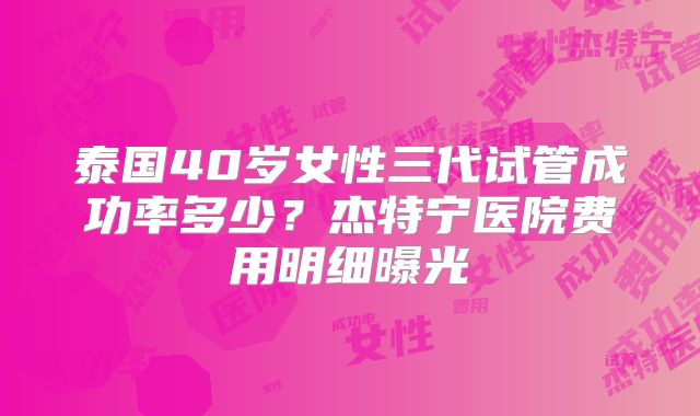 泰国40岁女性三代试管成功率多少？杰特宁医院费用明细曝光