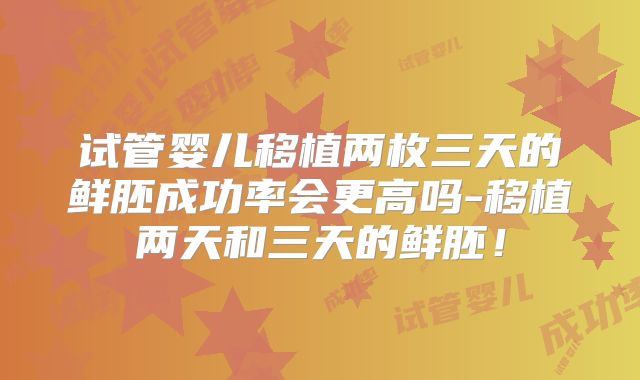 试管婴儿移植两枚三天的鲜胚成功率会更高吗-移植两天和三天的鲜胚!