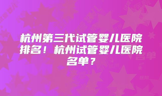 杭州第三代试管婴儿医院排名！杭州试管婴儿医院名单？