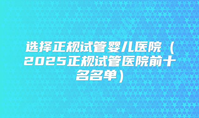 选择正规试管婴儿医院(2025正规试管医院前十名名单)