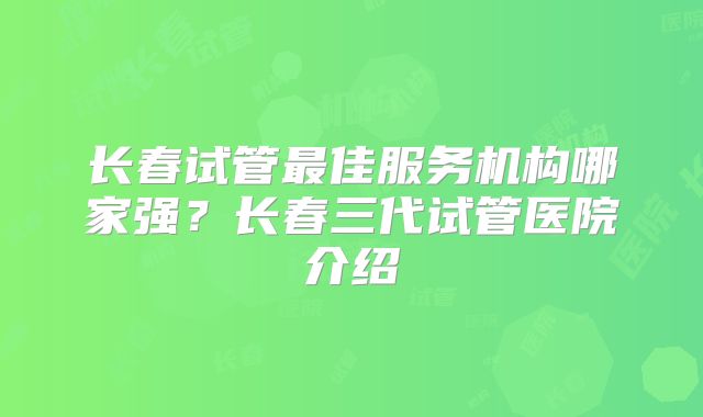 长春试管最佳服务机构哪家强？长春三代试管医院介绍