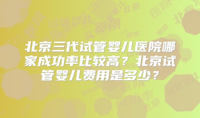 北京三代试管婴儿医院哪家成功率比较高？北京试管婴儿费用是多少？