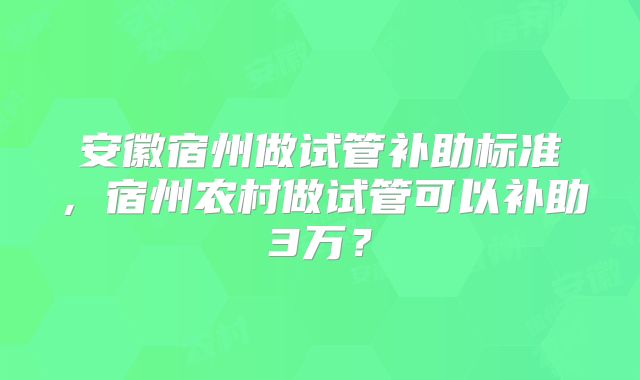 安徽宿州做试管补助标准,宿州农村做试管可以补助3万?