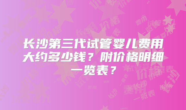 长沙第三代试管婴儿费用大约多少钱？附价格明细一览表？
