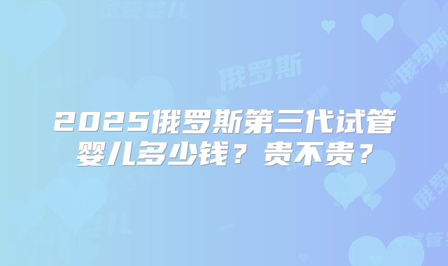 2025俄罗斯第三代试管婴儿多少钱?贵不贵?