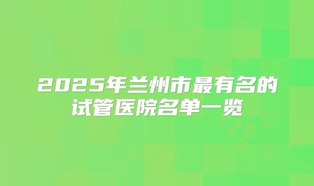 2025年兰州市最有名的试管医院名单一览