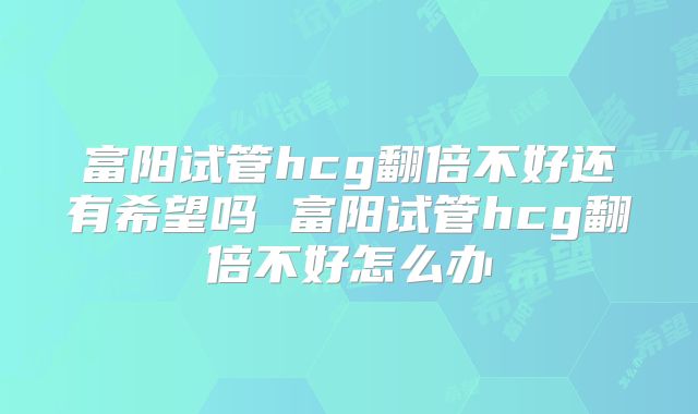 富阳试管hcg翻倍不好还有希望吗 富阳试管hcg翻倍不好怎么办