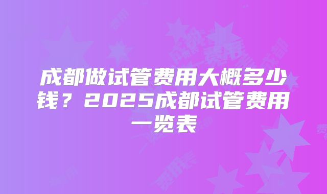 成都做试管费用大概多少钱？2025成都试管费用一览表