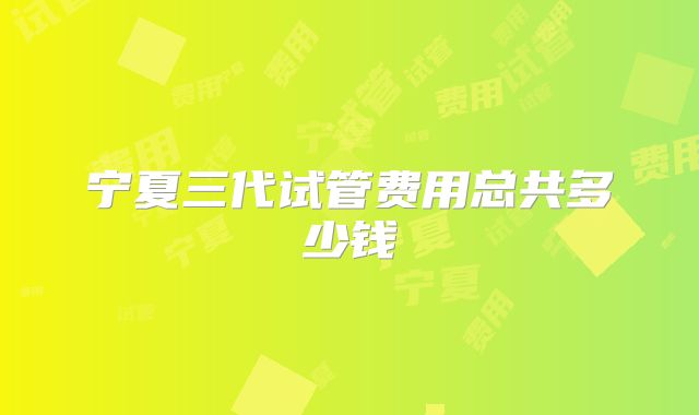 宁夏三代试管费用总共多少钱
