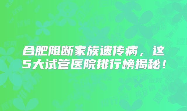 合肥阻断家族遗传病,这5大试管医院排行榜揭秘!