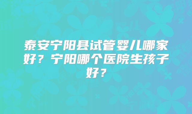 泰安宁阳县试管婴儿哪家好？宁阳哪个医院生孩子好？