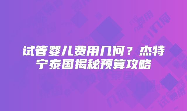 试管婴儿费用几何？杰特宁泰国揭秘预算攻略