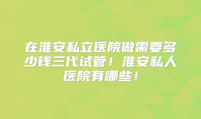 在淮安私立医院做需要多少钱三代试管！淮安私人医院有哪些！