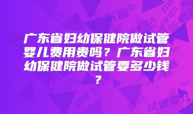 广东省妇幼保健院做试管婴儿费用贵吗?广东省妇幼保健院做试管要多少钱?