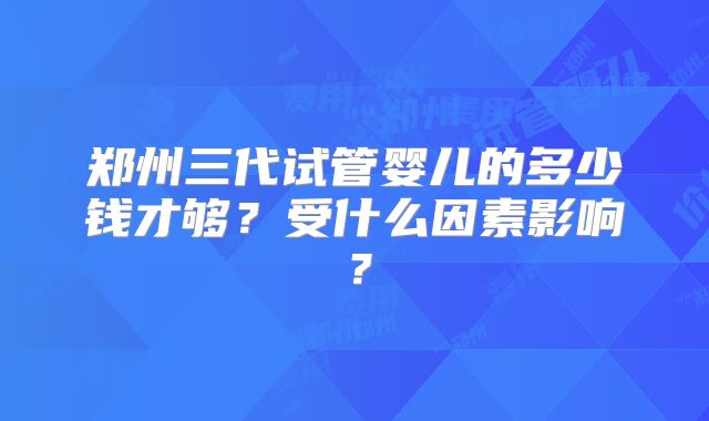 郑州三代试管婴儿的多少钱才够?受什么因素影响?
