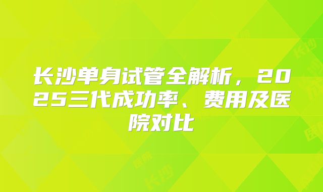 长沙单身试管全解析，2025三代成功率、费用及医院对比