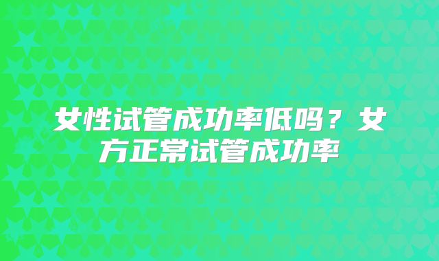 女性试管成功率低吗？女方正常试管成功率