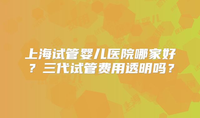上海试管婴儿医院哪家好？三代试管费用透明吗？