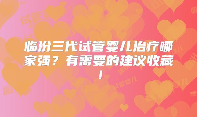 临汾三代试管婴儿治疗哪家强？有需要的建议收藏！