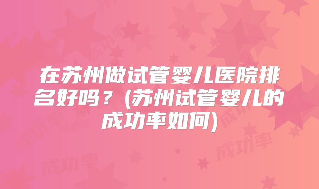 在苏州做试管婴儿医院排名好吗?(苏州试管婴儿的成功率如何)