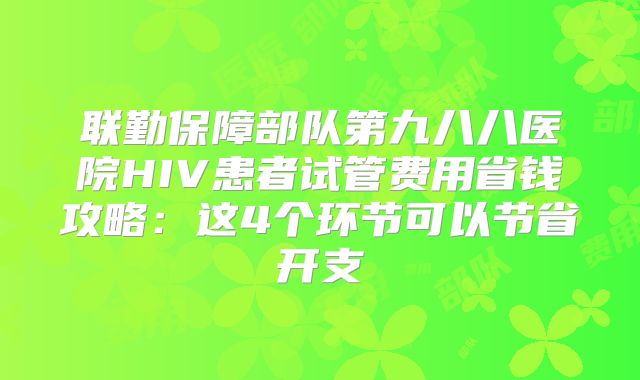 联勤保障部队第九八八医院HIV患者试管费用省钱攻略：这4个环节可以节省开支