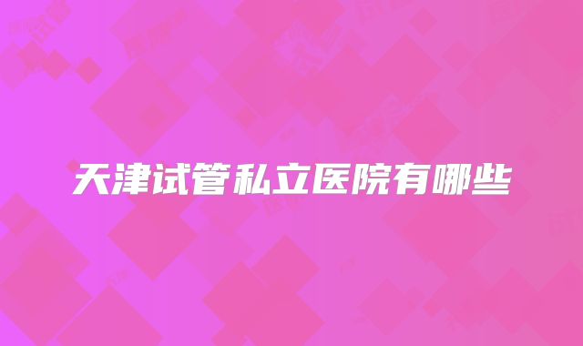 天津试管私立医院有哪些