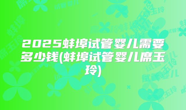 2025蚌埠试管婴儿需要多少钱(蚌埠试管婴儿席玉玲)