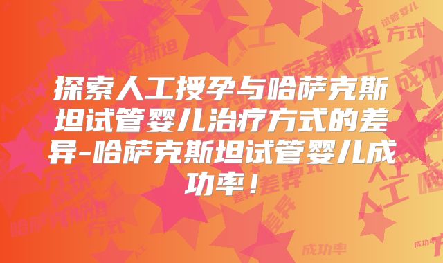 探索人工授孕与哈萨克斯坦试管婴儿治疗方式的差异-哈萨克斯坦试管婴儿成功率!