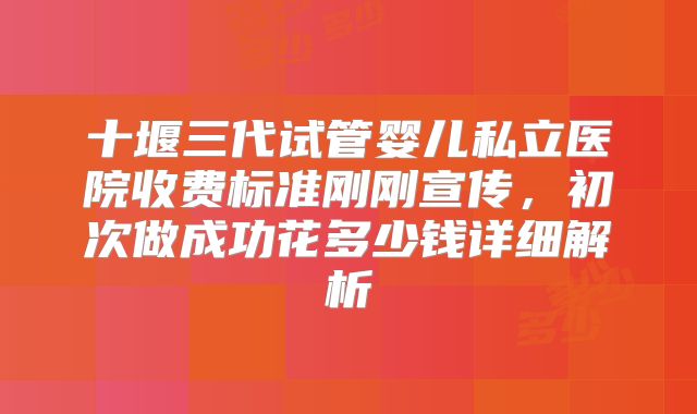 十堰三代试管婴儿私立医院收费标准刚刚宣传，初次做成功花多少钱详细解析
