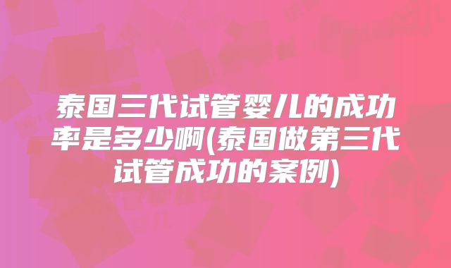泰国三代试管婴儿的成功率是多少啊(泰国做第三代试管成功的案例)