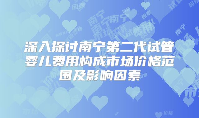 深入探讨南宁第二代试管婴儿费用构成市场价格范围及影响因素