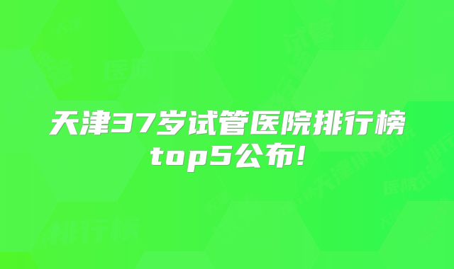 天津37岁试管医院排行榜top5公布!