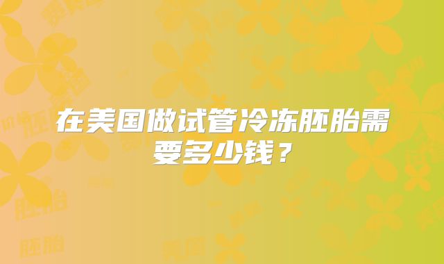 在美国做试管冷冻胚胎需要多少钱？