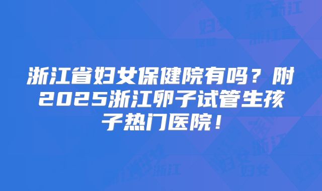 浙江省妇女保健院有吗？附2025浙江卵子试管生孩子热门医院！