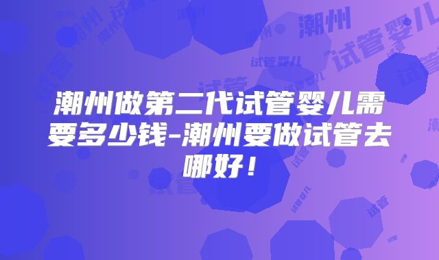 潮州做第二代试管婴儿需要多少钱-潮州要做试管去哪好！