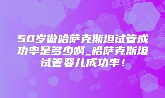 50岁做哈萨克斯坦试管成功率是多少啊_哈萨克斯坦试管婴儿成功率!