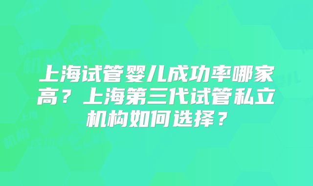 上海试管婴儿成功率哪家高?上海第三代试管私立机构如何选择?