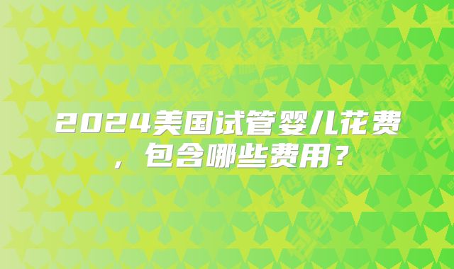 2024美国试管婴儿花费,包含哪些费用?
