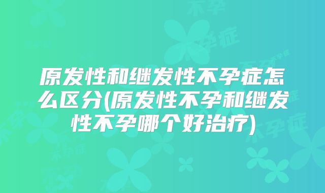 原发性和继发性不孕症怎么区分(原发性不孕和继发性不孕哪个好治疗)