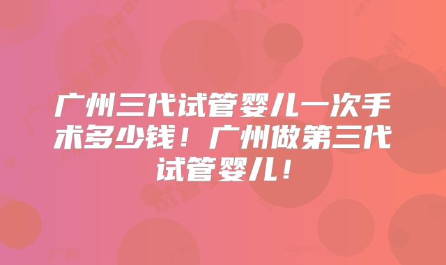 广州三代试管婴儿一次手术多少钱！广州做第三代试管婴儿！