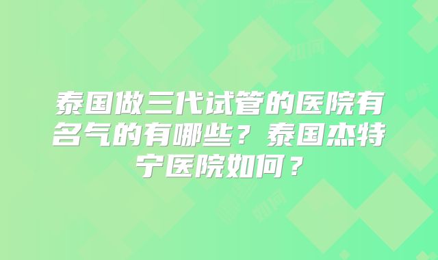 泰国做三代试管的医院有名气的有哪些？泰国杰特宁医院如何？