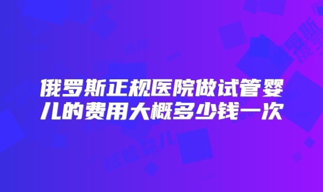 俄罗斯正规医院做试管婴儿的费用大概多少钱一次