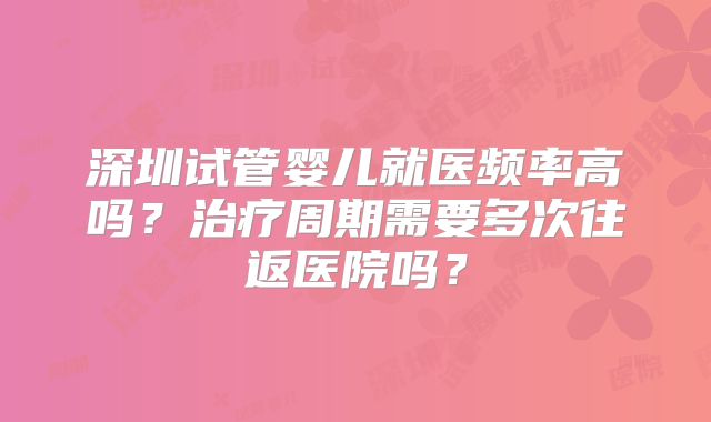 深圳试管婴儿就医频率高吗？治疗周期需要多次往返医院吗？