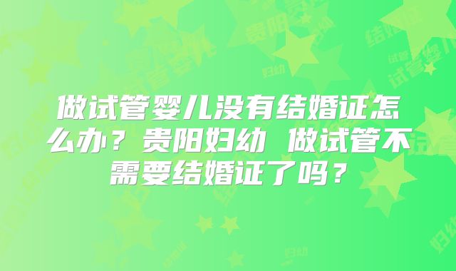 做试管婴儿没有结婚证怎么办？贵阳妇幼 做试管不需要结婚证了吗？